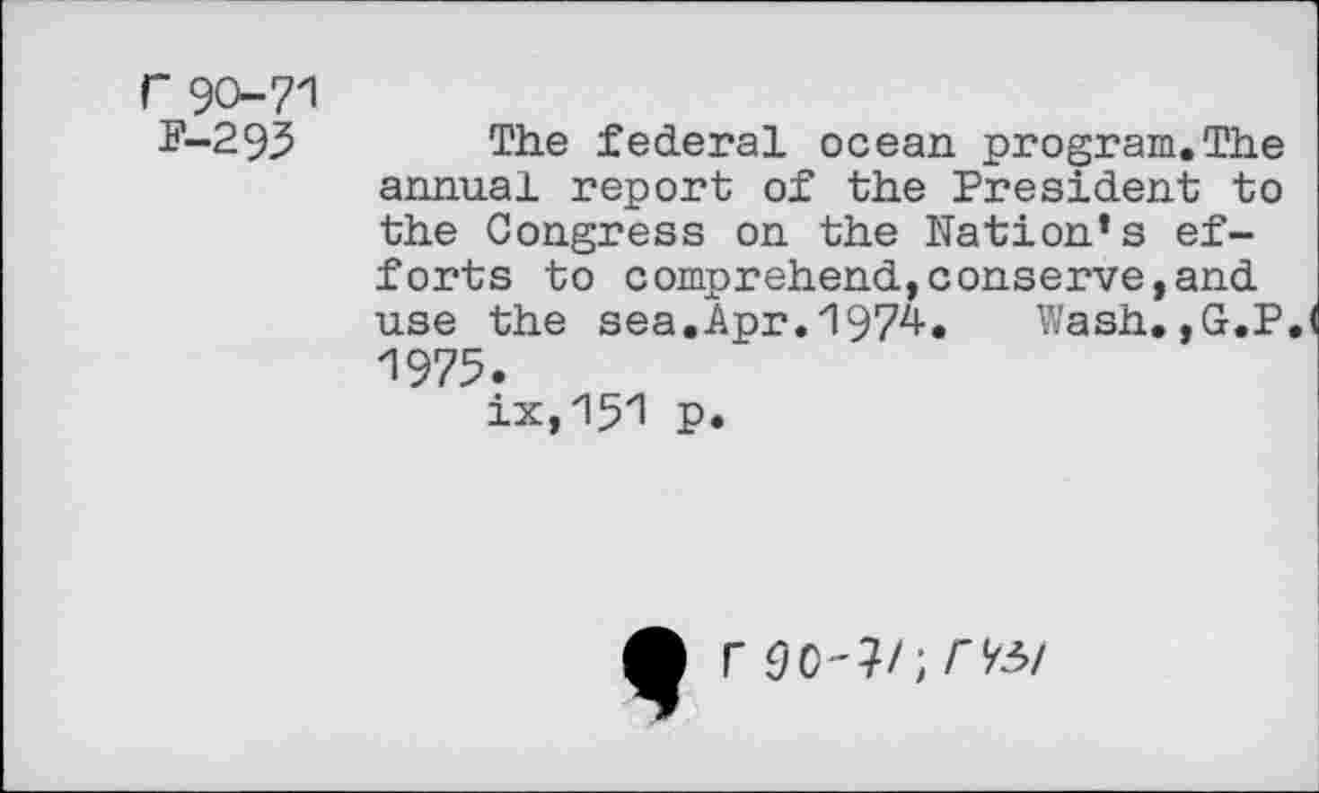 ﻿r 90-71 p-293
The federal ocean program.The annual report of the President to the Congress on the Nation’s efforts to comprehend,conserve,and use the sea.Apr.zl97zl-. Wash.,G.P 1975.
ix,151 p.